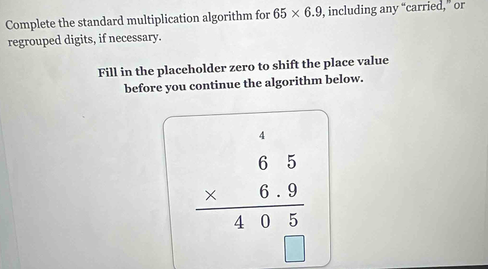 Complete the standard multiplication algorithm for 65* 6.9 , including any “carried,” or 
regrouped digits, if necessary. 
Fill in the placeholder zero to shift the place value 
before you continue the algorithm below.
beginarrayr 65 * 6.9 hline 10.2 hline endarray