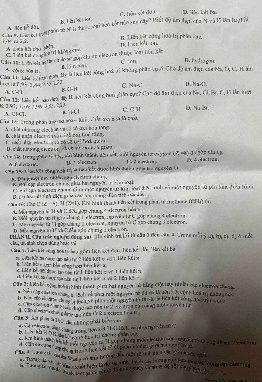 B. liên kết ion. C. liên kết đơn. D. liên kết ba.
Câu 9: Liên kết trong phân từ NH₃ thuộc loại liên kết nào sau đây? Biết độ âm điện của N và H lần lượt là
A. liên kết đôi.
B. Liên kết cộng hoá trị phân cực.
3,04 và 2,2.
A. Liên kết cho -nhận. D. Liên kết ion.
C. Liên kết cộnghoá trị không cực.
Câu 10: Liên kết tạ thành dó sự góp chung electron thuộc loại liên kết
C. ion. D. hydrogen.
B. kim loại.
A. cộng hóa trị.
Câu 11: Liên kết nào dưới đây là liên kết cộng hoá trị không phân cực? Cho độ âm điện của Na, O, C, H lần
lượt là 0,93; 3,44; 2,55; 2,20. D. Na-O.
A. C-H.
B. O-H. C. Na-C
Câu 12: Liên kết nào dưới đây là liên kết cộng hoá phân cực? Cho độ âm điện của Na, Cl, Br, C, H lần lượt
là 0,93; 3,16; 2,96; 2,55; 2,20. D. Na-Br.
A. Cl-Cl. C. C-H
B. H-Cl.
Câu 13: Trong phản ứng oxi hoá - khử, chất oxi hoá là chất
A. chất nhường electron và có số oxi hoá tăng.
B. chất nhận electron và có số oxi hoá tăng.
C. chất nhận electron và có số oxi hoá giảm.
D. chất nhường electron và có số oxi hoá giảm.
Câu 14: Trong phân tử O_2, khi hình thành liên kết, mỗi nguyên tử oxygen (Z=8) đã góp chung
A. 6 electron B. 1 electron. C. 2 electron. D. 4 electron.
Câu 15: Liên kết cộng hoá trị là liên kết được hình thành giữa hai nguyên tử:
A. Bằng một hay nhiều cặp electron chung.
B. Bởi cặp electron chung giữa hai nguyên tử kim loại.
C. Bởi cặp electron chung giữa một nguyên tử kim loại điển hình và một nguyên tử phi kim điễn hình.
D. Do lực hút tĩnh điện giữa các ion mang điện tích trái dấu.
Câu 16: Cho C(Z=6),H(Z=1) 0. Khi hình thành liên kết trong phân tử methane (CH₄) thì
A. Mỗi nguyên tử H và C đều góp chung 4 electron hóa trị.
B. Mỗi nguyên tử H góp chung 1 electron, nguyên tử C góp chung 4 electron.
C. Mỗi nguyên tử H góp chung 1 electron, nguyên tử C góp chung 3 electron.
D. Mỗi nguyên tử H và C đều góp chung 1 electron.
PHÀN II. Câu trắc nghiệm đúng sai. Thí sinh trả lời từ câu 1 đến câu 4. Trong mỗi ý a), b), c), d) ở mỗi
câu, thí sinh chọn đúng hoặc sai.
Câu 1: Liên kết cộng hoá trị bao gồm liên kết đợn, liên kết đôi, liên kết ba.
a. Liên kết ba được tạo nên tử 2 liên kết σ và 1 liên kết π.
b. Liên kết σ kém bền vững hơn liên kết π.
c. Liên kết đôi được tạo nên từ 1 liên kết σ và 1 liên kết π.
d. Liên kết ba được tạo nên tử 1 liên kết σ và 2 liên kết π.
Câu 2: Liên kết cộng hoá trị hình thành giữa hai nguyên tử bằng một hay nhiều cặp electron chung.
a. Nếu cặp electron chung bị lệch về phía một nguyên tử thì đó là liên kết cộng hoá trị không cực
b. Nếu cặp electron chung bị lệch_về phía một nguyên tử thì đó là liên kết cộng hoá trị có cực
c. Cặp electron chung luồn được tạo nên từ 2 electron của cùng một nguyên tử.
d. Cặp electron chung được tạo nên từ 2 electron hóa trị.
Câu 3: Xét phân tử H₂O, cho những phát biểu sau:
a. Cặp electron dùng chung trong liên kết H-O lệch về phía nguyên tử O
b. Liên kết H-O là liên kết cộng hoá trị không phân cực
c. Khi hình thành liên kết mỗi nguyên tử H góp chung một electron còn nguyên tử O góp chung 2 electron.
d. Cặp electron dùng chung trong liên kết H-O phân bố đều giữa hai nguyên tử.
Câu 4: Tương tác van der Waals có ảnh hưởng đến một số tính chất vật lý của các chất,
a. Tương tác vai der Waals xuất hiện là do sự hình thành các lưỡng cực tạm thời và lưỡng cực cảm ứng.
b. Tương tác van der Waals làm giảm nhiệt độ nóng chảy và nhiệt độ sôi của các chất.