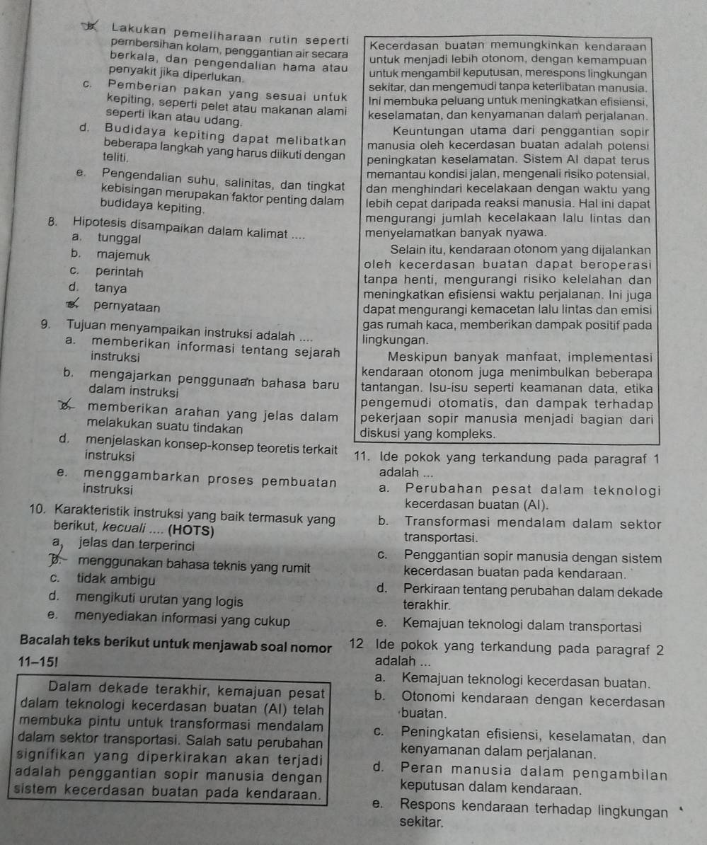 Lakukan pemeliharaan rutin seperti
Kecerdasan buatan memungkinkan kendaraan
pembersihan kolam, penggantian air secara
untuk menjadi lebih otonom, dengan kemampuan
berkala, dan pengendalian hama atau
penyakit jika diperlukan.
untuk mengambil keputusan, merespons lingkungan
sekitar, dan mengemudi tanpa keterlibatan manusia.
c. Pemberian pakan yang sesuai untuk Ini membuka peluang untuk meningkatkan efisiensi,
kepiting, seperti pelet atau makanan alami keselamatan, dan kenyamanan dalam perjalanan.
seperti ikan atau udang.
Keuntungan utama dari penggantian sopir
d. Budidaya kepiting dapat melibatkan manusia oleh kecerdasan buatan adalah potensi
beberapa langkah yang harus diikuti dengan peningkatan keselamatan. Sistem Al dapat terus
teliti.
memantau kondisi jalan, mengenali risiko potensial.
e. Pengendalian suhu, salinitas, dan tingkat dan menghindari kecelakaan dengan waktu yang
kebisingan merupakan faktor penting dalam lebih cepat daripada reaksi manusia. Hal ini dapat
budidaya kepiting.
mengurangi jumlah kecelakaan lalu lintas dan
8. Hipotesis disampaikan dalam kalimat .... menyelamatkan banyak nyawa.
a. tunggal
b. majemuk Selain itu, kendaraan otonom yang dijalankan
c. perintah
oleh kecerdasan buatan dapat beroperas
tanpa henti, mengurangi risiko kelelahan dan
d. tanya
meningkatkan efisiensi waktu perjalanan. Ini juga
pernyataan dapat mengurangi kemacetan lalu lintas dan emisi
gas rumah kaca, memberikan dampak positif pada
9. Tujuan menyampaikan instruksi adalah .... lingkungan.
a. memberikan informasi tentang sejarah Meskipun banyak manfaat, implementasi
instruksi
kendaraan otonom juga menimbulkan beberapa
b. mengajarkan penggunaan bahasa baru tantangan. Isu-isu seperti keamanan data, etika
dalam instruksi
pengemudi otomatis, dan dampak terhadap
b memberikan arahan yang jelas dalam pekerjaan sopir manusia menjadi bagian dari
melakukan suatu tindakan diskusi yang kompleks.
d. menjelaskan konsep-konsep teoretis terkait 11. Ide pokok yang terkandung pada paragraf 1
instruksi
adalah ...
e. menggambarkan proses pembuatan a. Perubahan pesat dalam teknologi
instruksi
kecerdasan buatan (Al).
10. Karakteristik instruksi yang baik termasuk yang b. Transformasi mendalam dalam sektor
berikut, kecuali .... (HOTS) transportasi.
a, jelas dan terperinci c. Penggantian sopir manusia dengan sistem
. menggunakan bahasa teknis yang rumit kecerdasan buatan pada kendaraan.
c. tidak ambigu d. Perkiraan tentang perubahan dalam dekade
d. mengikuti urutan yang logis terakhir.
e. menyediakan informasi yang cukup e. Kemajuan teknologi dalam transportasi
Bacalah teks berikut untuk menjawab soal nomor 12 Ide pokok yang terkandung pada paragraf 2
11-15! adalah ...
a. Kemajuan teknologi kecerdasan buatan.
Dalam dekade terakhir, kemajuan pesat b. Otonomi kendaraan dengan kecerdasan
dalam teknologi kecerdasan buatan (AI) telah