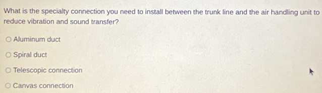 What is the specialty connection you need to install between the trunk line and the air handling unit to
reduce vibration and sound transfer?
Aluminum duct
Spiral duct
Telescopic connection
Canvas connection