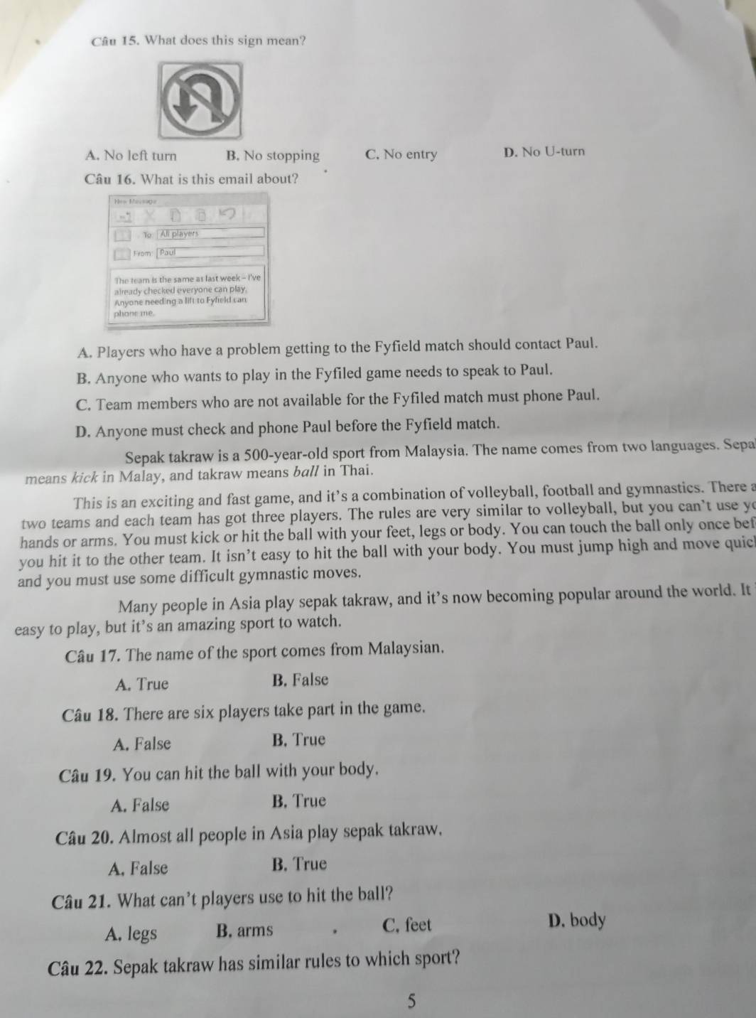 What does this sign mean?
A. No left turn B. No stopping C. No entry D. No U-turn
Câu 16. What is this email about?
Hes Messag
To. | All players
From: [ Paul
The team is the same as last week - I've
already checked everyone can play.
Anyone needing a lift to Fyfield can
phone me.
A. Players who have a problem getting to the Fyfield match should contact Paul.
B. Anyone who wants to play in the Fyfiled game needs to speak to Paul.
C. Team members who are not available for the Fyfiled match must phone Paul.
D. Anyone must check and phone Paul before the Fyfield match.
Sepak takraw is a 500-year -old sport from Malaysia. The name comes from two languages. Sepa
means kick in Malay, and takraw means ball in Thai.
This is an exciting and fast game, and it’s a combination of volleyball, football and gymnastics. There a
two teams and each team has got three players. The rules are very similar to volleyball, but you can't use yo
hands or arms. You must kick or hit the ball with your feet, legs or body. You can touch the ball only once bef
you hit it to the other team. It isn’t easy to hit the ball with your body. You must jump high and move quic
and you must use some difficult gymnastic moves.
Many people in Asia play sepak takraw, and it’s now becoming popular around the world. It
easy to play, but it’s an amazing sport to watch.
Câu 17. The name of the sport comes from Malaysian.
A. True B. False
Câu 18. There are six players take part in the game.
A. False B. True
Câu 19. You can hit the ball with your body.
A. False B. True
Câu 20. Almost all people in Asia play sepak takraw.
A. False B. True
Câu 21. What can't players use to hit the ball?
A. legs B. arms . C, feet
D. body
Câu 22. Sepak takraw has similar rules to which sport?
5