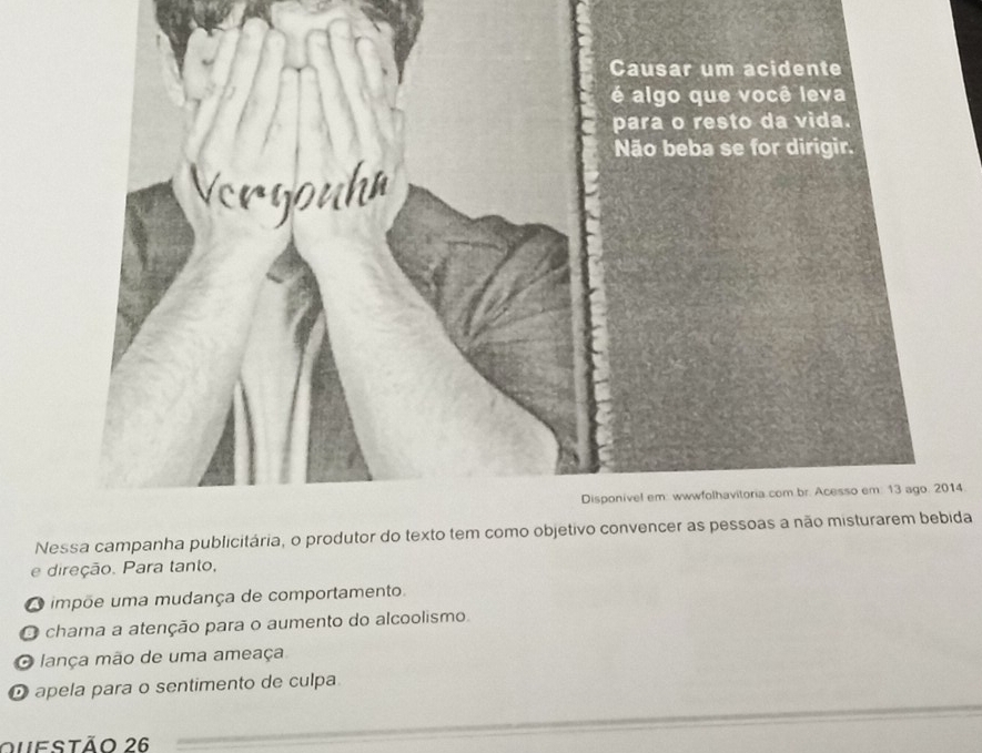 Nessa campanha publicitária, o produtor do texto tem como objetivo convencer as pessoas a não misturarem bebida
e direção. Para tanto,
O impõe uma mudança de comportamento.
O chama a atenção para o aumento do alcoolismo
O lança mão de uma ameaça
O apela para o sentimento de culpa
Questão 26