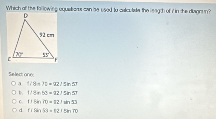 Which of the following equations can be used to calculate the length of f in the diagram?
Select one:
a. f/Sin70=92/Sin57
b. f/Sin53=92/Sin57
C. f/Sin70=92/sin 53
d. f/Sin53=92/Sin70