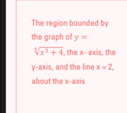 The region bounded by 
the graph of y=
sqrt[4](x^3+4) , the x - axis, the 
y-axis, and the line x=2, 
about the x-axis