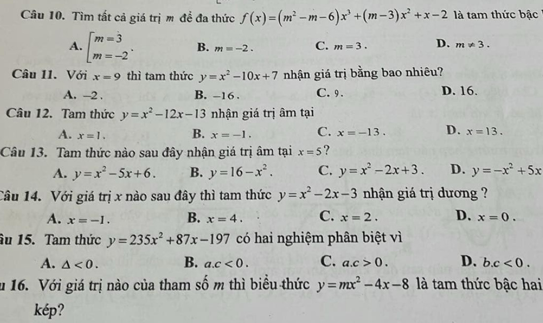 Tìm tất cả giá trị m đề đa thức f(x)=(m^2-m-6)x^3+(m-3)x^2+x-2 là tam thức bậc
A. beginbmatrix m=3 m=-2endarray..
C.
B. m=-2. m=3.
D. m!= 3. 
Câu 11. Với x=9 thì tam thức y=x^2-10x+7 nhận giá trị bằng bao nhiêu?
A. -2. B. -16. C. 9. D. 16.
Câu 12. Tam thức y=x^2-12x-13 nhận giá trị âm tại
B.
C.
D.
A. x=1. x=-1. x=-13. x=13. 
Câu 13. Tam thức nào sau đây nhận giá trị âm tại x=5 ?
A. y=x^2-5x+6. B. y=16-x^2. C. y=x^2-2x+3. D. y=-x^2+5x
Câu 14. Với giá trị x nào sau đây thì tam thức y=x^2-2x-3 nhận giá trị dương ?
B.
C.
D.
A. x=-1. x=4. x=2. x=0. 
âu 15. Tam thức y=235x^2+87x-197 có hai nghiệm phân biệt vì
B.
A. △ <0</tex>. a. c<0</tex>. C. a. c>0. D. b. c<0</tex>. 
u 16. Với giá trị nào của tham số m thì biểu thức y=mx^2-4x-8 là tam thức bậc hai
kép?