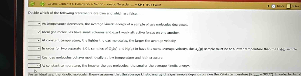 Course Contents » Homework » Set 30 - Kinetic Molecular ... » KMT True False Timer Notes
Decide which of the following statements are true and which are false.
As temperature decreases, the average kinetic energy of a sample of gas molecules decreases.
Ideal gas molecules have small volumes and exert weak attractive forces on one another.
At constant temperature, the lighter the gas molecules, the larger the average velocity.
In order for two separate 1.0 L samples of O_2(g) and H_2(g) to have the same average velocity, the O_2(g) sample must be at a lower temperature than the H_2(g) sample.
Real gas molecules behave most ideally at low temperature and high pressure.
At constant temperature, the heavier the gas molecules, the smaller the average kinetic energy.
For an ideal gas, the kinetic molecular theory assumes that the average kinetic energy of a gas sample depends only on the Kelvin temperature (KE_avn=3RT/2) In order for two d