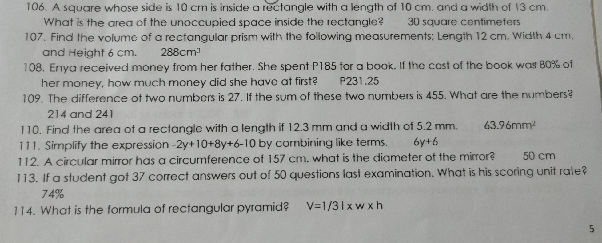 A square whose side is 10 cm is inside a rectangle with a length of 10 cm. and a width of 13 cm.
What is the area of the unoccupied space inside the rectangle? 30 square centimeters
107. Find the volume of a rectangular prism with the following measurements; Length 12 cm, Width 4 cm,
and Height 6 cm. 288cm^3
108. Enya received money from her father. She spent P185 for a book. If the cost of the book was 80% of
her money, how much money did she have at first? P231.25
109. The difference of two numbers is 27. If the sum of these two numbers is 455. What are the numbers?
214 and 241
110. Find the area of a rectangle with a length if 12.3 mm and a width of 5.2 mm. 63.96mm^2
111. Simplify the expression -2y+10+8y+6-10 by combining like terms. 6y+6
112. A circular mirror has a circumference of 157 cm. what is the diameter of the mirror? 50 cm
113. If a student got 37 correct answers out of 50 questions last examination. What is his scoring unit rate?
74%
114. What is the formula of rectangular pyramid? V=1/3l* w* h
5