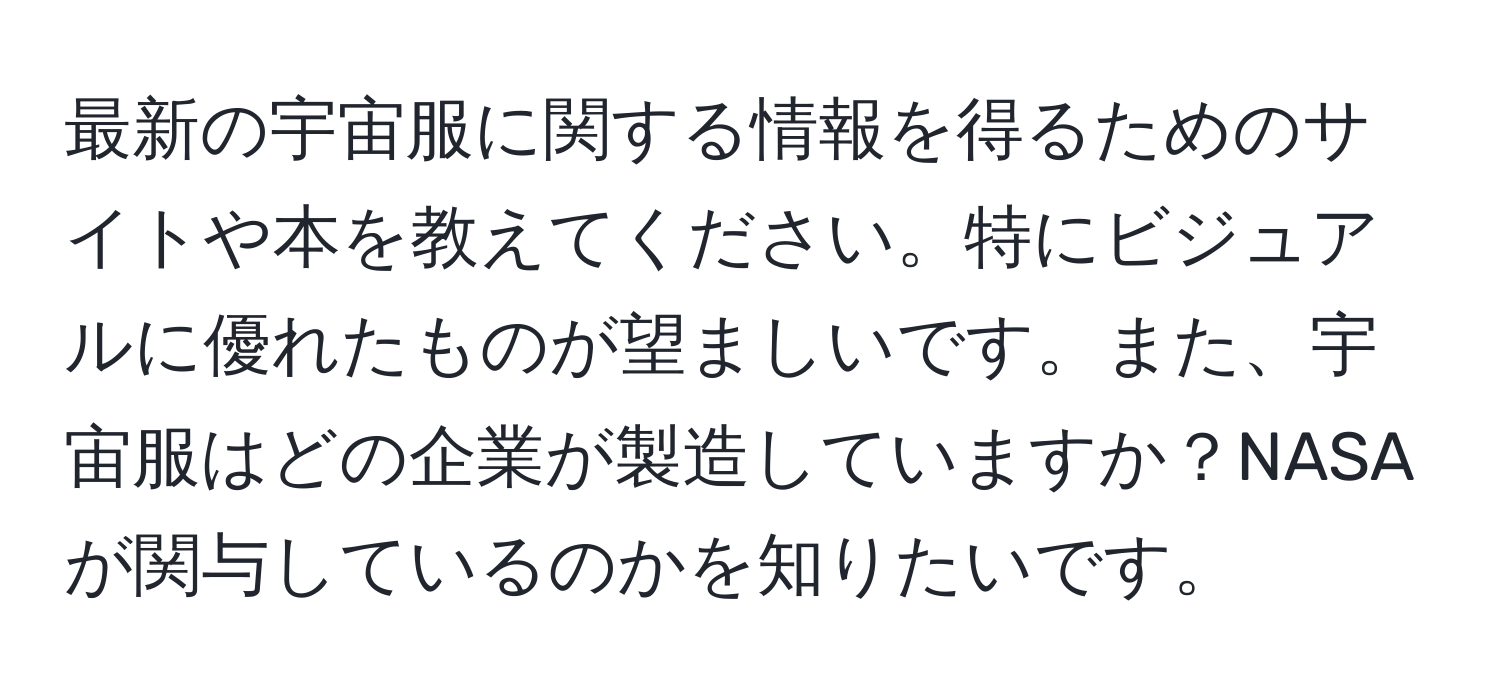 最新の宇宙服に関する情報を得るためのサイトや本を教えてください。特にビジュアルに優れたものが望ましいです。また、宇宙服はどの企業が製造していますか？NASAが関与しているのかを知りたいです。