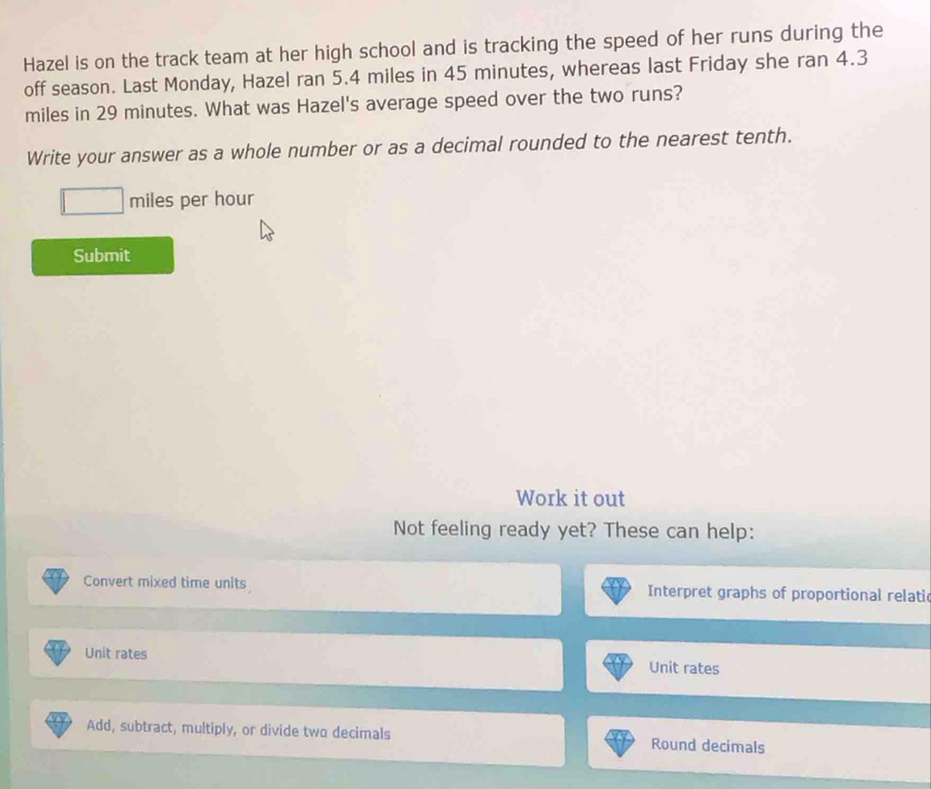 Hazel is on the track team at her high school and is tracking the speed of her runs during the 
off season. Last Monday, Hazel ran 5.4 miles in 45 minutes, whereas last Friday she ran 4.3
miles in 29 minutes. What was Hazel's average speed over the two runs? 
Write your answer as a whole number or as a decimal rounded to the nearest tenth.
miles per hour
Submit 
Work it out 
Not feeling ready yet? These can help: 
Convert mixed time units Interpret graphs of proportional relati 
Unit rates 
Unit rates 
Add, subtract, multiply, or divide two decimals Round decimals