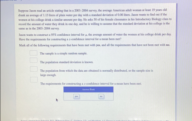 Suppose Jason read an article stating that in a 2003 -2004 survey, the average American adult woman at least 19 years old
drank an average of 1.13 liters of plain water per day with a standard deviation of 0.06 liters. Jason wants to find out if the
women at his college drink a similar amount per day. He asks 50 of his female classmates in his Introductory Biology class to
record the amount of water they drink in one day, and he is willing to assume that the standard deviation at his college is the
same as in the 2003 -2004 survey.
Jason wants to construct a 95% confidence interval for μ, the average amount of water the women at his college drink per day.
Have the requirements for constructing a z -confidence interval for a mean been met?
Mark all of the following requirements that have been met with yes, and all the requirements that have not been met with no.
The sample is a simple random sample.
The population standard deviation is known.
The population from which the data are obtained is normally distributed, or the sample size is
large enough.
The requirements for constructing a z -confidence interval for a mean have been met.