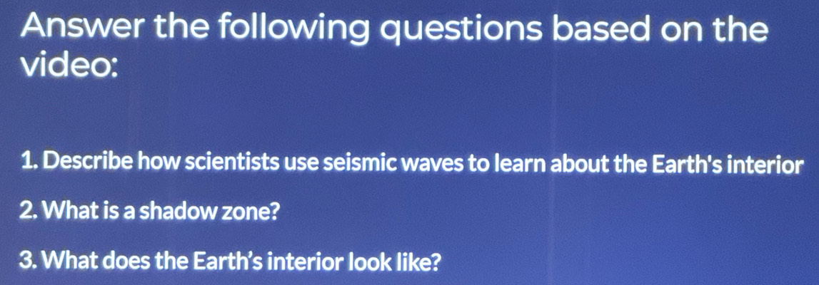 Answer the following questions based on the 
video: 
1. Describe how scientists use seismic waves to learn about the Earth's interior 
2. What is a shadow zone? 
3. What does the Earth's interior look like?