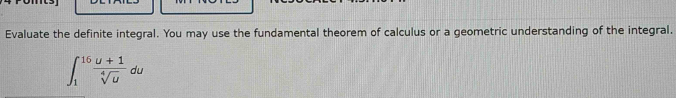 Evaluate the definite integral. You may use the fundamental theorem of calculus or a geometric understanding of the integral.
∈t _1^((16)frac u+1)sqrt[4](u)du