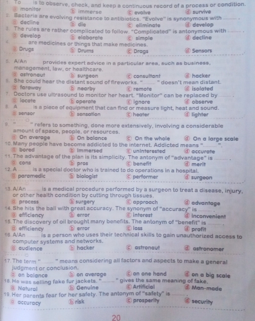 To is to observe, check, and keep a continuous record of a process or condition.
monitor  immerse evolve ④ survive
2. Bacteria are evolving resistance to antibiotics. “Evolve” is synonymous with_
③ decline ⑤ die eliminate ④ develop
3. The rules are rather complicated to follow. “Complicated” is antonymous with_
③ develop D elaborate © simple
< are medicines or things that make medicines.  d decline
③ Drugs ⑤ Drums © Drags @ Sensors
5. A/An provides expert advice in a particular area, such as business,
management, law, or healthcare.
a astronaut surgeon © consultant @ hacker
5. She could hear the distant sound of fireworks, " _ " doesn't mean distant.
faraway b nearby Cremote @ isolated
7. Doctors use ultrasound to monitor her heart. “Monitor” can be replaced by
ā locate b operate ignore ⓓ observe
B. A is a piece of equipment that can find or measure light, heat and sound.
⑨ sensor ⓑ sensation C heater ④lighter
9. ” " refers to something, done more extensively, involving a considerable
amount of space, people, or resources.
@ On average ⑤ On balance © On the whole @ On a large scale
10 Many people have become addicted to the internet. Addicted means "_ ".
♂ bored ⑥ immersed uninterested @ accurate
11. The advantage of the plan is its simplicity. The antonym of “advantage” is _。
□ cons bpros benefit merit
12. A         is a special doctor who is trained to do operations in a hospital.
@ paramedic ⓑ biologist performer ③surgeon
13. A/An _is a medical procedure performed by a surgeon to treat a disease, injury,
or other health condition by cutting through tissues.
@ process bsurgery © approach @ advantage
14. She hits the ball with great accuracy. The synonym of “accuracy” is ③ inconvenient
@ efficiency error  interest
15. The discovery of oil brought many benefits. The antonym of “benefit” is_ .
□ efficiency b error Ⓒloss ③ profit
16. A/An is a person who uses their technical skills to gain unauthorized access to
computer systems and networks.
@ audience ⑤ hacker © astronaut @ astronomer
17. The term "__.. " means considering all factors and aspects to make a general
judgment or conclusion.
on balance ⓑ on average © on one hand ③ on a big scale
18. He was selling fake fur jackets. " " gives the same meaning of fake. ① Man-made
@ Natural ⑤ Genuine © Artificial
19. Her parents fear for her safety. The antonym of “safety” is
a accuracy
⑥risk © prosperity @ security
20