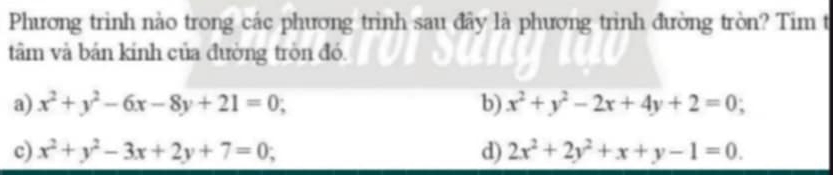 Phương trinh nào trong các phương trình sau đây là phương trình đường tròn? Tim t
tâm và bán kính của đường tròn đó.
a) x^2+y^2-6x-8y+21=0; b) x^2+y^2-2x+4y+2=0;
c) x^2+y^2-3x+2y+7=0; d) 2x^2+2y^2+x+y-1=0.