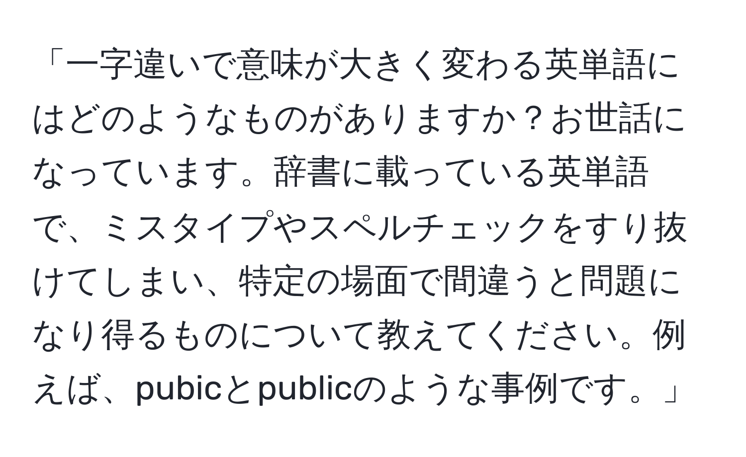 「一字違いで意味が大きく変わる英単語にはどのようなものがありますか？お世話になっています。辞書に載っている英単語で、ミスタイプやスペルチェックをすり抜けてしまい、特定の場面で間違うと問題になり得るものについて教えてください。例えば、pubicとpublicのような事例です。」