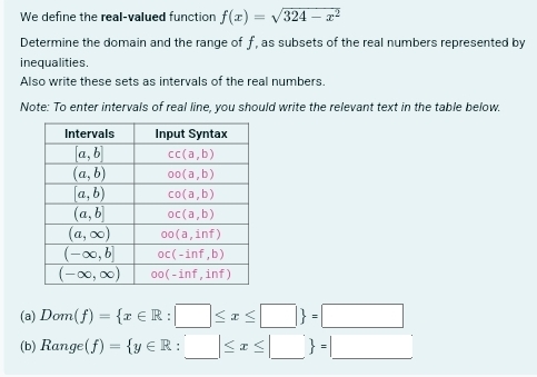 We define the real-valued function f(x)=sqrt(324-x^2)
Determine the domain and the range of f, as subsets of the real numbers represented by
inequalities.
Also write these sets as intervals of the real numbers.
Note: To enter intervals of real line, you should write the relevant text in the table below.
(a) Dom(f)= x∈ R:□ ≤ x≤ □  =□
(b) 1 3° nge (f)= y∈ R:_ |≤ x≤ |_  =|_ 