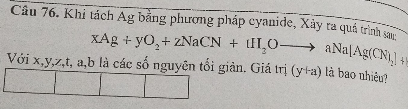 Khi tách Ag bằng phương pháp cyanide, Xảy ra quá trình sauy
xAg+yO_2+zNaCN+tH_2Oto aNa[Ag(CN)_2]+
Với x, y, z, t, a, b là các số nguyên tối giản. Giá trị (y+a) là bao nhiêu?