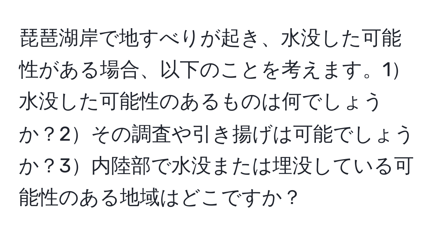 琵琶湖岸で地すべりが起き、水没した可能性がある場合、以下のことを考えます。1水没した可能性のあるものは何でしょうか？2その調査や引き揚げは可能でしょうか？3内陸部で水没または埋没している可能性のある地域はどこですか？