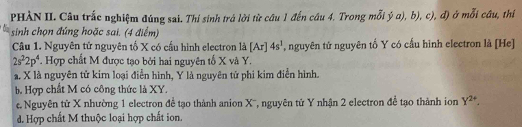 PHÀN II. Câu trắc nghiệm đúng sai. Thí sinh trá lời từ câu 1 đến câu 4. Trong mỗi ý a), b), c), d) ở mỗi câu, thí
sinh chọn đúng hoặc sai. (4 điểm)
Câu 1. Nguyên tử nguyên tố X có cấu hình electron là [Ar] 4s^1 , nguyên tử nguyên tố Y có cấu hình electron là [He]
2s^22p^4. Hợp chất M được tạo bởi hai nguyên tố X và Y.
a. X là nguyên tử kim loại điễn hình, Y là nguyên tử phi kim điễn hình.
b. Hợp chất M có công thức là XY.
c. Nguyên tử X nhường 1 electron đề tạo thành anion X '', nguyên tử Y nhận 2 electron đề tạo thành ion Y^(2+).
d. Hợp chất M thuộc loại hợp chất ion.