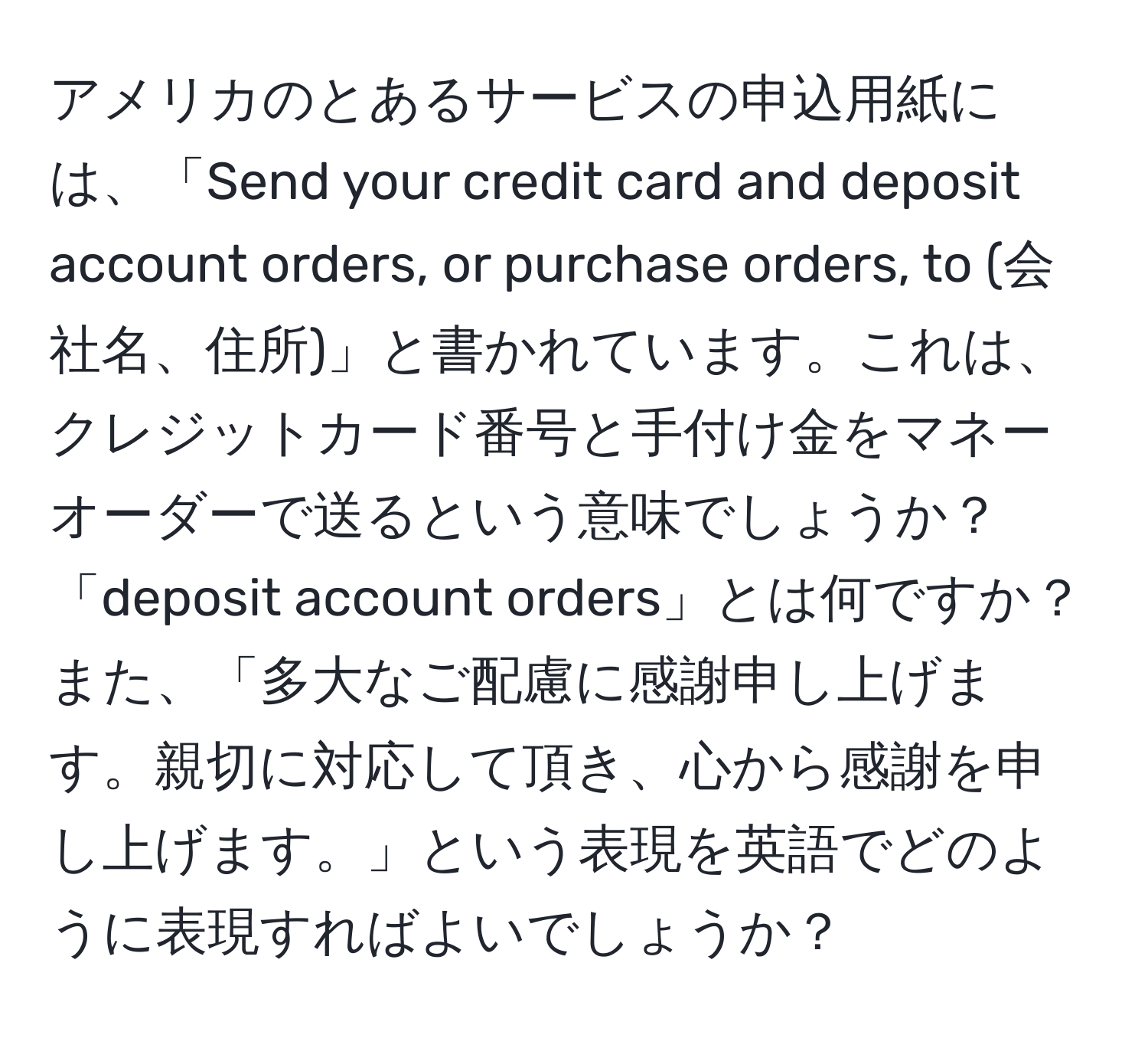 アメリカのとあるサービスの申込用紙には、「Send your credit card and deposit account orders, or purchase orders, to (会社名、住所)」と書かれています。これは、クレジットカード番号と手付け金をマネーオーダーで送るという意味でしょうか？「deposit account orders」とは何ですか？また、「多大なご配慮に感謝申し上げます。親切に対応して頂き、心から感謝を申し上げます。」という表現を英語でどのように表現すればよいでしょうか？