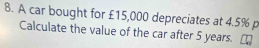 A car bought for £15,000 depreciates at 4.5% p 
Calculate the value of the car after 5 years.