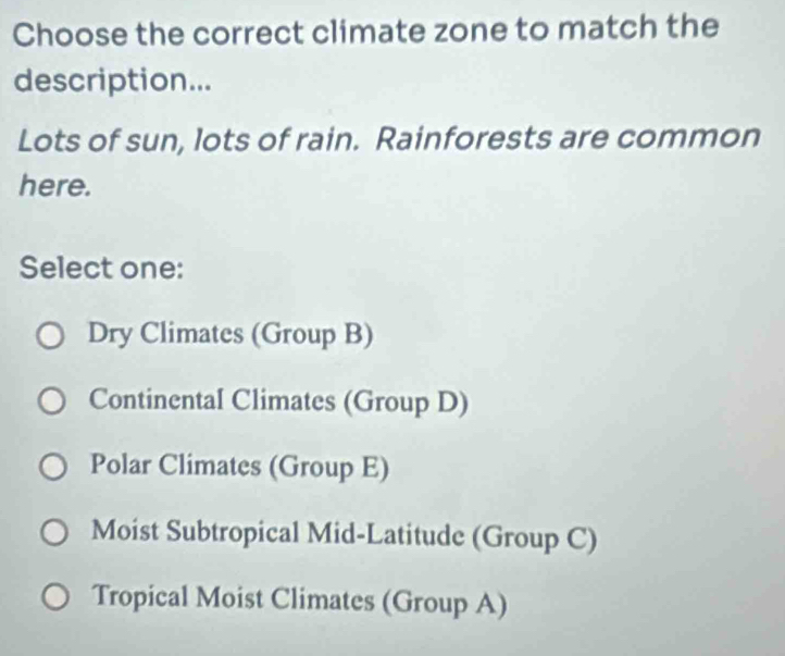 Choose the correct climate zone to match the
description...
Lots of sun, lots of rain. Rainforests are common
here.
Select one:
Dry Climates (Group B)
Continental Climates (Group D)
Polar Climates (Group E)
Moist Subtropical Mid-Latitude (Group C)
Tropical Moist Climates (Group A)