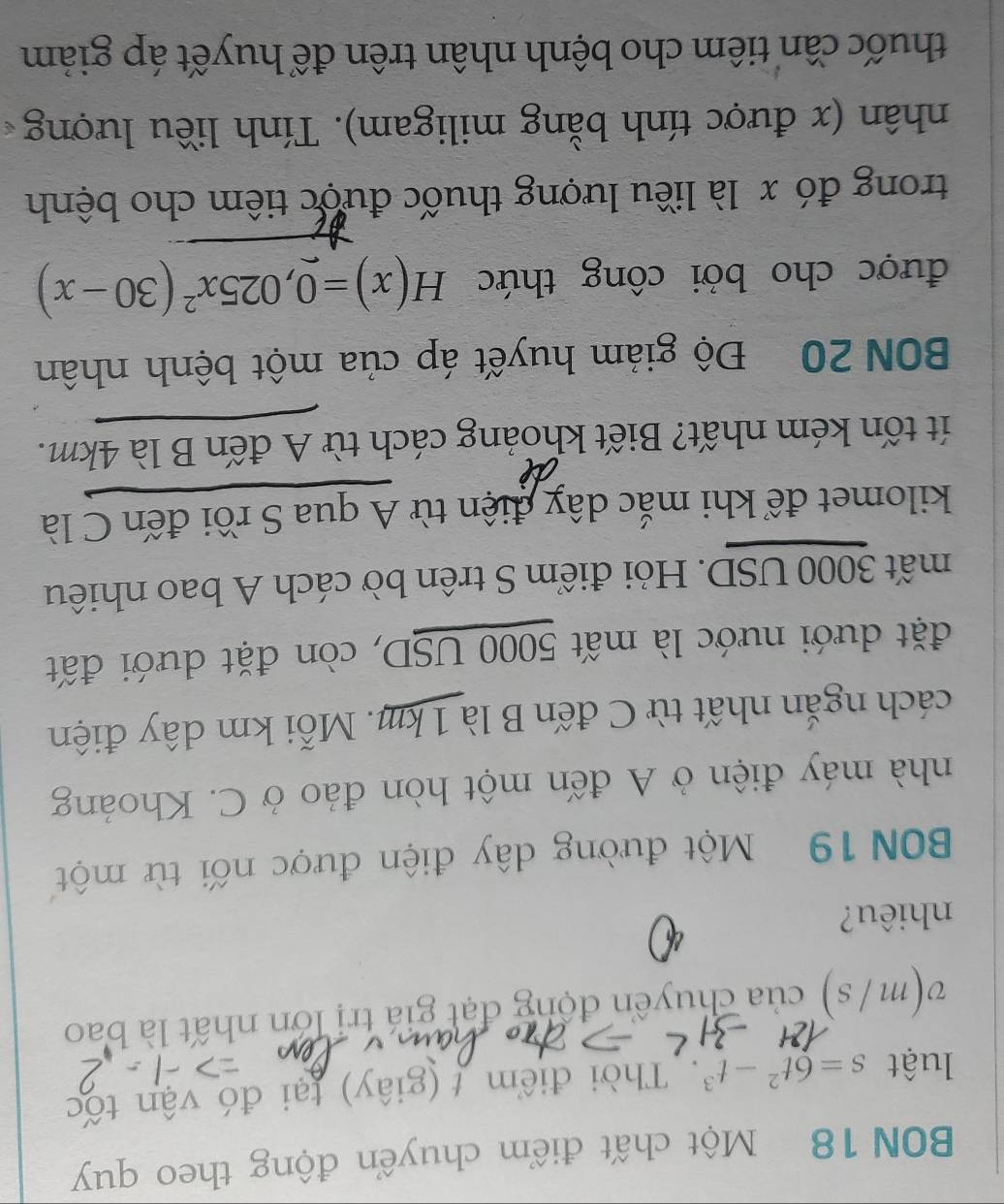 BON 18 Một chất điểm chuyển động theo quy 
luật s=6t^2-t^3. Thời điểm t (giây) tại đó vận tốc
v(m/s) của chuyển động đạt giá trị lớn nhất là bao 
nhiêu? 
BBN 19 Một đường dây điện được nối từ một 
nhà máy điện ở A đến một hòn đảo ở C. Khoảng 
cách ngắn nhất từ C đến B là 1 km. Mỗi km dây điện 
đặt dưới nước là mất 5000 USD, còn đặt dưới đất 
mất 3000 USD. Hỏi điểm S trên bờ cách A bao nhiêu 
kilomet để khi mắc dây điện từ A qua S rồi đến C là 
ít tốn kém nhất? Biết khoảng cách từ A đến B là 4km. 
BON 20 Độ giảm huyết áp của một bệnh nhân 
được cho bởi công thức H(x)=0,025x^2(30-x)
trong đó x là liêu lượng thuốc được tiêm cho bệnh 
nhân (x được tính bằng miligam). Tính liều lượng 
thuốc cần tiêm cho bệnh nhân trên để huyết áp giảm