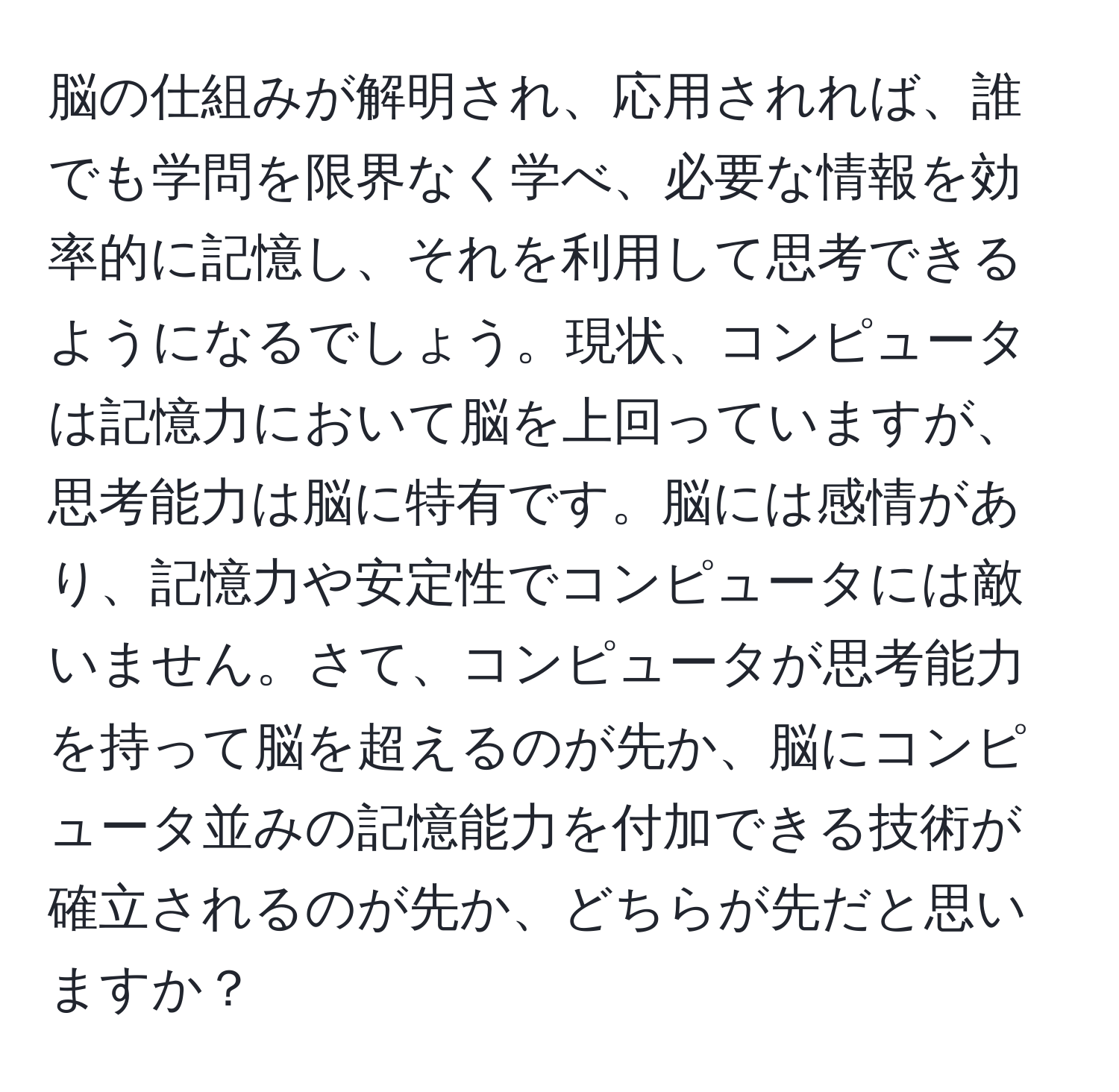 脳の仕組みが解明され、応用されれば、誰でも学問を限界なく学べ、必要な情報を効率的に記憶し、それを利用して思考できるようになるでしょう。現状、コンピュータは記憶力において脳を上回っていますが、思考能力は脳に特有です。脳には感情があり、記憶力や安定性でコンピュータには敵いません。さて、コンピュータが思考能力を持って脳を超えるのが先か、脳にコンピュータ並みの記憶能力を付加できる技術が確立されるのが先か、どちらが先だと思いますか？