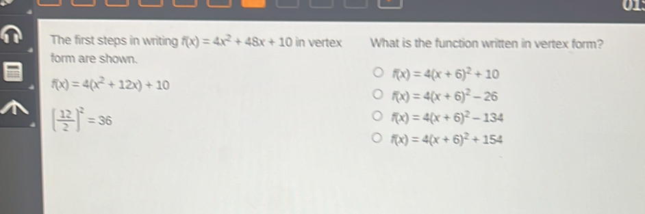 The first steps in writing f(x)=4x^2+48x+10 in vertex What is the function written in vertex form?
form are shown.
f(x)=4(x+6)^2+10
f(x)=4(x^2+12x)+10
f(x)=4(x+6)^2-26
( 12/2 )^2=36
f(x)=4(x+6)^2-134
f(x)=4(x+6)^2+154