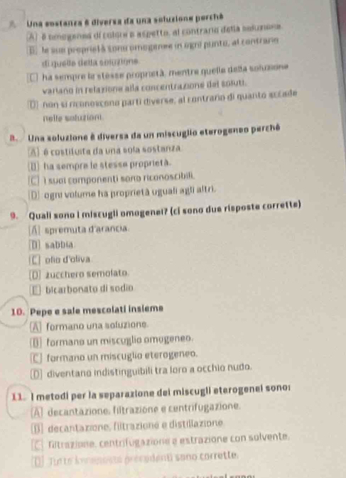 Una sostanza 6 diversa da una soluzione porchê
(A) 8 tmogenes dl colore e aspetto, al contrario della selunoes
E, le sue proprielà sonu omogenee in ogni punto, al contraro
di quella della soluzions
E ha sempre la stesse proprietà, mentre quelle dela soluone
variano in relazione alla concentrazione del soluti.
D) non si riconoscono partí diverse, al contraro di quanto sccade
nelle soluzion.
B Una soluzione ê diversa da un miscuglio eterogeneo perchê
A) é costituita da una sola sostanza
△ ha sempre le stesse proprietà.
[C] I suai componenti sono riconoscibili.
D] ognu volume ha proprietà uguali agli altri.
9. Quali sono I miscugli omogenel? (ci sono due risposte corrette)
[A] spremuta d'arancia.
[[] sabbia
C ofio d'oliva
D] zucchero semolato.
€ bicarbonato di sodio
10. Pepe e sale mescolati insieme
A formano una soluzione
] formano un miscuglio omogeneo.
C] formano un miscuglio eterogeneo.
D] diventano indistinguibili tra loro a occhio nudo.
11. I metodi per la separazione dei miscugli eterogenei sonor
A] decantazione. filtrazione e centrifugazione.
[1] decantazione, filtrazione e distillazione
fltrazione, centrifugazione e estrazione con solvente.
D] Tr te konenents prévedent sano corrette.