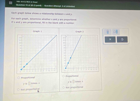 'MW: 4.1-4.2 ROC & Slope'
Question 13 of 20 (1 point) | Question Attempt: 3 of Uniimited
Each graph below shows a relationship between x and y.
For each graph, determine whether x and y are proportional.
If x and y are proportional, fill in the blank with a number.
Graph I Graph 2  □ /□   □  □ /□  
× 5
Proportional Proportional
is□ timesx y is □ times x
Not proportional Not proportional