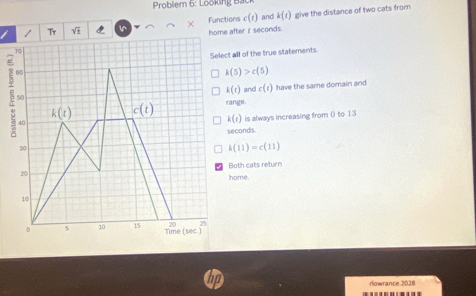 Problem 6: Looking Back
/ Tr sqrt(± ) Functions c(t) and k(t) give the distance of two cats from
×
home after t seconds.
all of the true statements.
5
k(5)>c(5)
k(t) and c(t) have the same domain and
ange.
k(t) is always increasing from 0 to 13
econds.
k(11)=c(11)
Both cats return
home.
n
rlowrance.2028