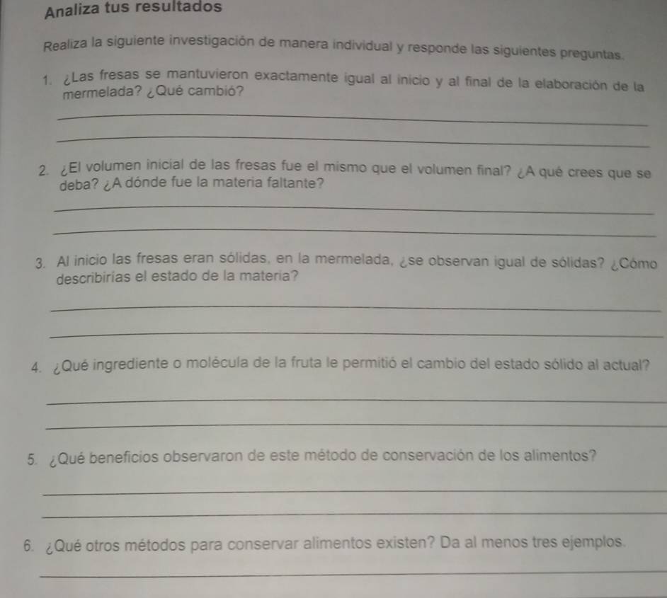 Analiza tus resultados 
Realiza la siguiente investigación de manera individual y responde las siguientes preguntas 
1. ¿Las fresas se mantuvieron exactamente igual al inicio y al final de la elaboración de la 
mermelada? ¿Qué cambió? 
_ 
_ 
2. ¿El volumen inicial de las fresas fue el mismo que el volumen final? ¿A qué crees que se 
deba? ¿A dónde fue la materia faltante? 
_ 
_ 
3. Al inicio las fresas eran sólidas, en la mermelada, ¿se observan igual de sólidas? ¿Cómo 
describirías el estado de la materia? 
_ 
_ 
4. ¿Qué ingrediente o molécula de la fruta le permitió el cambio del estado sólido al actual? 
_ 
_ 
5. ¿Qué beneficios observaron de este método de conservación de los alimentos? 
_ 
_ 
6. ¿Qué otros métodos para conservar alimentos existen? Da al menos tres ejemplos. 
_