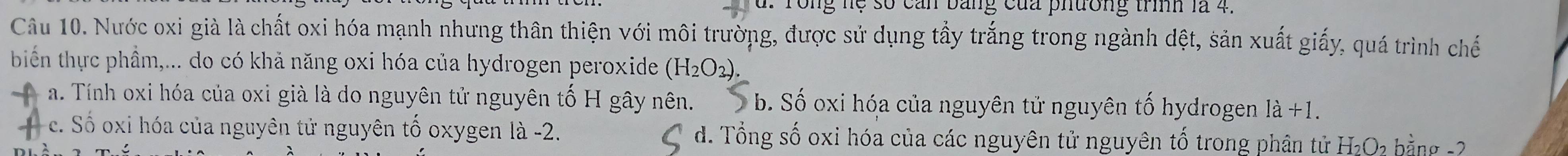 Tong hệ số can bằng của phương trình là 4.
Câu 10. Nước oxi già là chất oxi hóa mạnh nhưng thân thiện với môi trường, được sử dụng tầy trắng trong ngành dệt, sản xuất giấy, quá trình chế
biển thực phầm,... do có khả năng oxi hóa của hydrogen peroxide (H_2O_3).
a. Tính oxi hóa của oxi già là do nguyên tử nguyên tố H gây nên. b. Số oxi hóa của nguyên tử nguyên tố hydrogen 1a+1
c. Số oxi hóa của nguyên tử nguyên tố oxygen là -2. d. Tổng số oxi hóa của các nguyên tử nguyên tố trong phân tử H₂O₂ bằng -