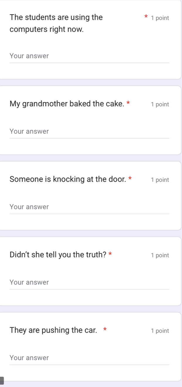 The students are using the 1 point 
computers right now. 
Your answer 
My grandmother baked the cake. * 1 point 
Your answer 
Someone is knocking at the door. * 1 point 
Your answer 
Didn't she tell you the truth? * 1 point 
Your answer 
They are pushing the car. * 1 point 
Your answer