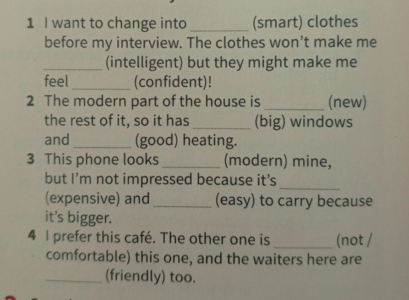 want to change into _(smart) clothes 
before my interview. The clothes won’t make me 
_(intelligent) but they might make me 
feel _(confident)! 
2 The modern part of the house is _(new) 
the rest of it, so it has _(big) windows 
and _(good) heating. 
3 This phone looks _(modern) mine, 
_ 
but I’m not impressed because it's 
(expensive) and _(easy) to carry because 
it's bigger. 
4 I prefer this café. The other one is _(not / 
comfortable) this one, and the waiters here are 
_(friendly) too.