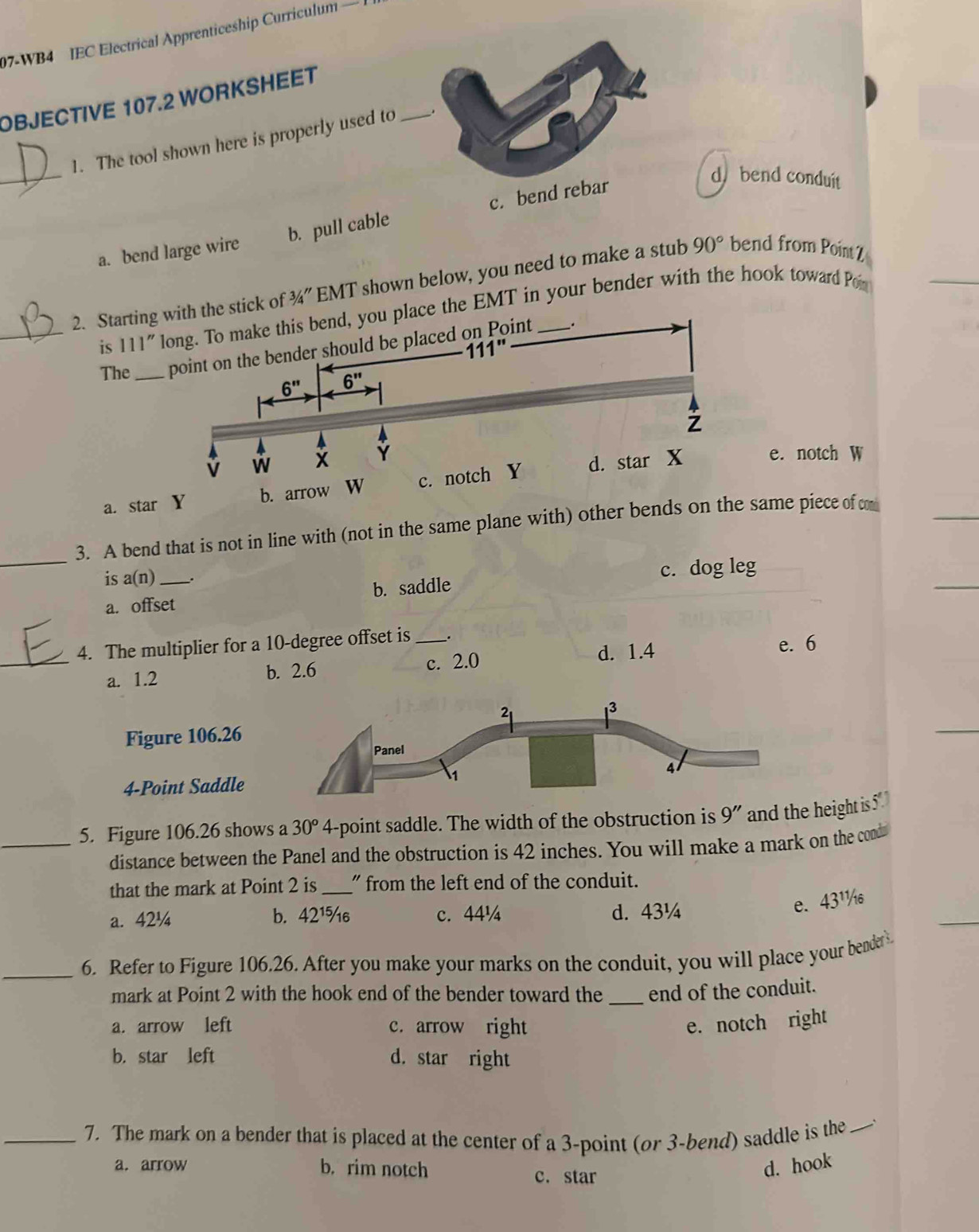 07-WB4 IEC Electrical Apprenticeship Curriculum —
OBJECTIVE 107.2 WORKSHEET
_
1. The tool shown here is properly used to_
a. bend large wire b. pull cable c. bend rebar
d. bend conduit
2. Startinghe stick of 3/4'' EMT shown below, you need to make a stub 90° bend from Point z
_is 111'' e the EMT in your bender with the hook toward Por
The _
a. star Y
e. notch W
_
3. A bend that is not in line with (not in the same plane with) other bends oame piece of c
is a(r 1) _.
c. dog leg
a. offset b. saddle
4. The multiplier for a 10-degree offset is __.
_a. 1.2 b. 2.6 c. 2.0 d. 1.4
e. 6
Figure 106.26
4-Point Saddle
_5. Figure 106.26 shows a 30° 4-point saddle. The width of the obstruction is 9'' and the height is 5
distance between the Panel and the obstruction is 42 inches. You will make a mark on the cond
that the mark at Point 2 is_ " from the left end of the conduit.
a. 42¼ b. 42¹%₆ c. 44¼ d. 43¼
e. 43¹
_6. Refer to Figure 106.26. After you make your marks on the conduit, you will place your bender 
mark at Point 2 with the hook end of the bender toward the _end of the conduit.
a. arrow left c. arrow right e. notch right
b. star left d. star right
_7. The mark on a bender that is placed at the center of a 3-point (or 3-bend) saddle is the_
a. arrow b. rim notch d. hook
c. star