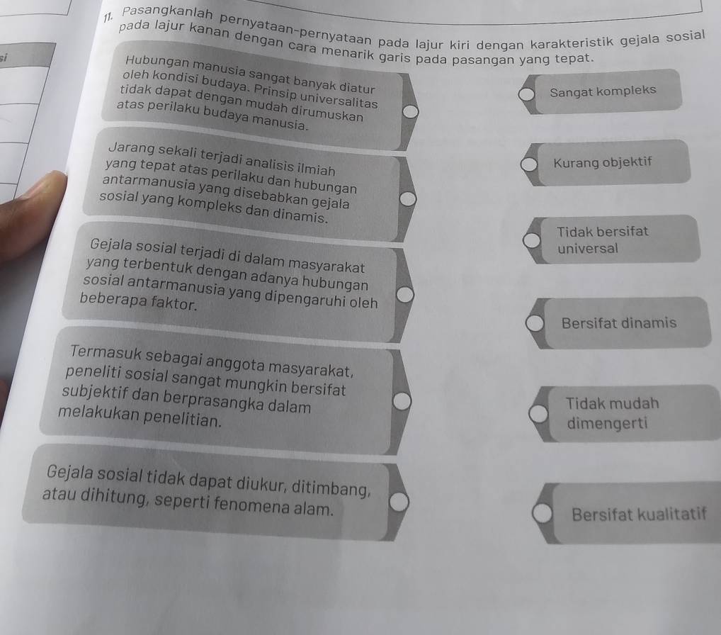 Pasangkanlah pernyataan-pernyataan pada lajur kiri dengan karakteristik gejala sosial
pada lajur kanan dengan cara menarik garis pada pasangan yang tepat.
si
Hubungan manusia sangat banyak diatur
oleh kondisi budaya. Prinsip universalitas
Sangat kompleks
tidak dapat dengan mudah dirumuskan
atas perilaku budaya manusia.
Jarang sekali terjadi analisis ilmiah
Kurang objektif
yang tepat atas perilaku dan hubungan
antarmanusia yang disebabkan gejala
sosial yang kompleks dan dinamis.
Tidak bersifat
universal
Gejala sosial terjadi di dalam masyarakat
yang terbentuk dengan adanya hubungan
sosial antarmanusia yang dipengaruhi oleh
beberapa faktor.
Bersifat dinamis
Termasuk sebagai anggota masyarakat,
peneliti sosial sangat mungkin bersifat
subjektif dan berprasangka dalam
Tidak mudah
melakukan penelitian.
dimengerti
Gejala sosial tidak dapat diukur, ditimbang,
atau dihitung, seperti fenomena alam.
Bersifat kualitatif