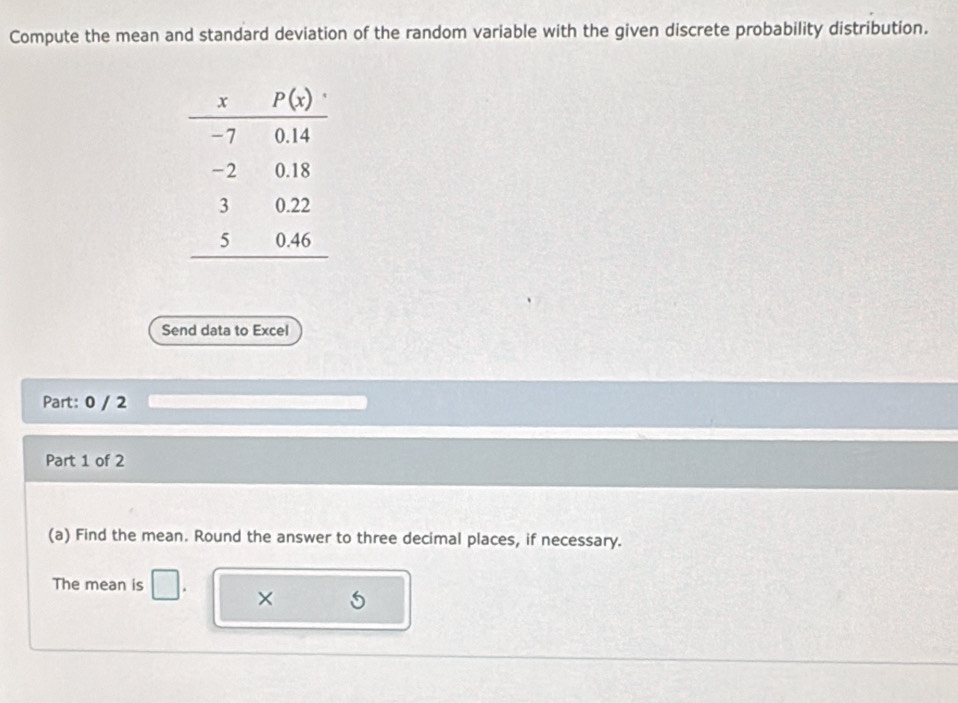 Compute the mean and standard deviation of the random variable with the given discrete probability distribution.
Send data to Excel
Part: 0 / 2
Part 1 of 2
(a) Find the mean. Round the answer to three decimal places, if necessary.
The mean is
×