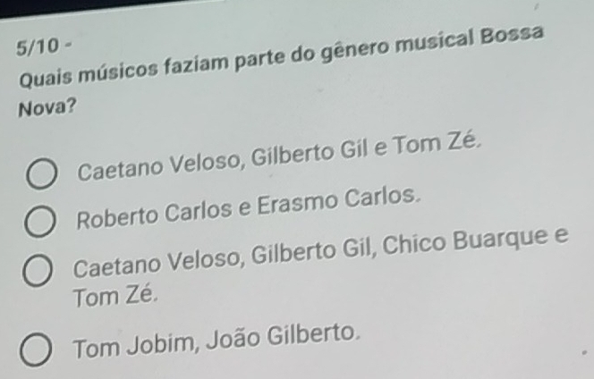 5/10 -
Quais músicos faziam parte do gênero musical Bossa
Nova?
Caetano Veloso, Gilberto Gil e Tom Zé.
Roberto Carlos e Erasmo Carlos.
Caetano Veloso, Gilberto Gil, Chico Buarque e
Tom Zé.
Tom Jobim, João Gilberto.