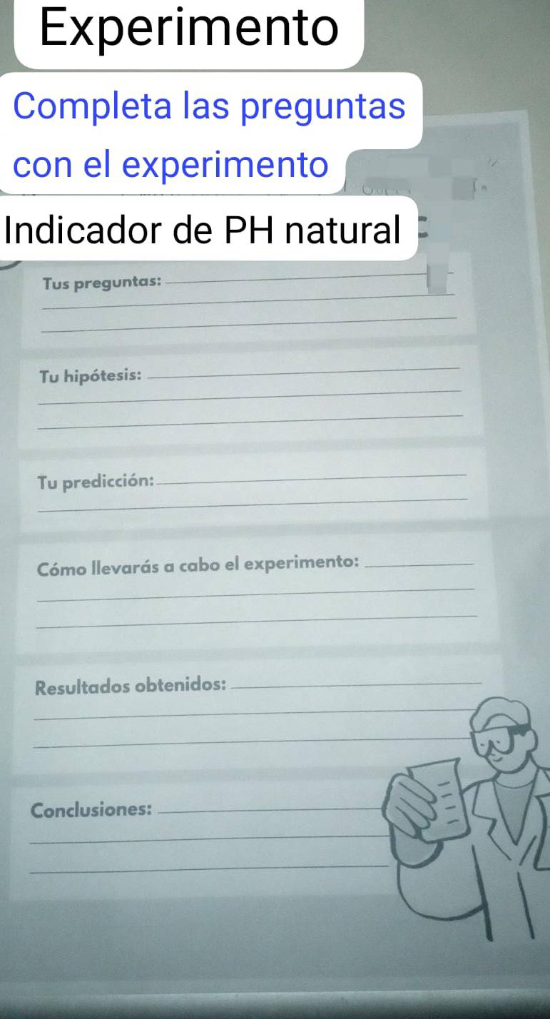 Experimento 
Completa las preguntas 
con el experimento 
Indicador de PH natural 
_ 
Tus preguntas: 
_ 
_ 
_ 
Tu hipótesis: 
_ 
_ 
_ 
Tu predicción:_ 
Cómo llevarás a cabo el experimento:_ 
_ 
_ 
Resultados obtenidos:_ 
_ 
_ 
Conclusiones:_ 
_ 
_