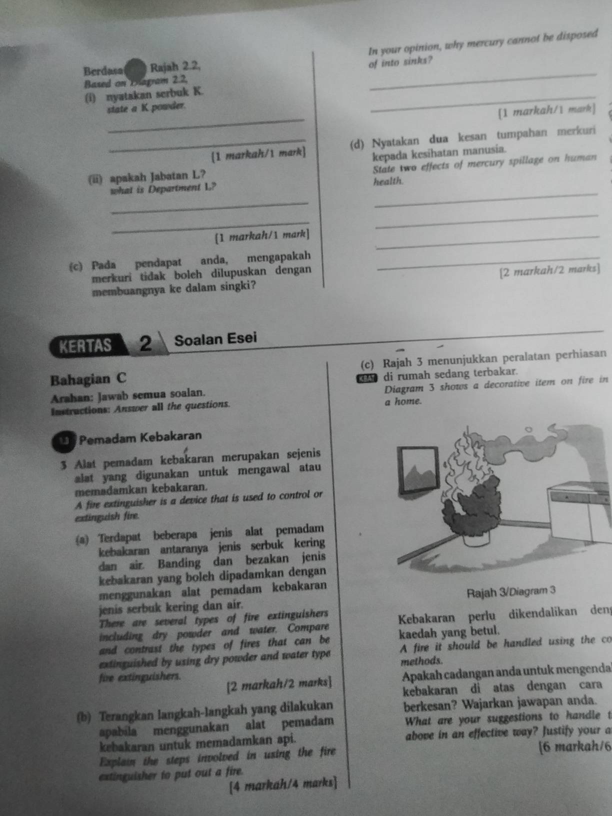 In your opinion, why mercury cannot be disposed
Berdasa Rajah 2.2,
of into sinks?
Based on Dagram 2.2,
(i) nyatakan serbuk K.
_
_
state a K powder.
_
[1 markah/1 mark]
_1 markah/1 mark] (d) Nyatakan dua kesan tumpahan merkuri
State two effects of mercury spillage on human
(ii) apakah Jabatan L? kepada kesihatan manusia.
_
_
what is Department L? health.
_
_
[1 markah/1 mark]_
(c) Pada pendapat anda, mengapakah_
merkuri tidak boleh dilupuskan dengan
membuangnya ke dalam singki? [2 markah/2 marks]
KERTAS 2 Soalan Esei
Bahagian C (c) Rajah 3 menunjukkan peralatan perhiasan
di rumah sedang terbakar.
Diagram 3 shows a decorative item on fire in
Arahan: Jawab semua soalan.
Instructions: Answer all the questions. a home.
D  Pemadam Kebakaran
3 Alat pemadam kebakaran merupakan sejenis
alat yang digunakan untuk mengawal atau
memadamkan kebakaran.
A fire extinguisher is a device that is used to control or
extinguish fire.
(a) Terdapat beberapa jenis alat pemadam
kebakaran antaranya jenis serbuk kering
dan air Banding dan bezakan jenis
kebakaran yang boleh dipadamkan dengan
menggunakan alat pemadam kebakaran
jenis serbuk kering dan air. Rajah 3/Diagram 3
There are several types of fire extinguishers
including dry powder and water. Compare Kebakaran perlu dikendalikan deng
and contrast the types of fires that can be kaedah yang betul.
extinguished by using dry powder and water type A fire it should be handled using the co
methods.
[2 markah/2 marks] Apakah cadangan anda untuk mengenda
fire extinguishers.
kebakaran di atas dengan cara
(b) Terangkan langkah-langkah yang dilakukan berkesan? Wajarkan jawapan anda.
apabila menggunakan alat pemadam What are your suggestions to handle t
kebakaran untuk memadamkan api. above in an effective way? Justify your a
Explain the steps involved in using the fire [6 markah/6
extinguisher to put out a fire.
[4 markah/4 marks]