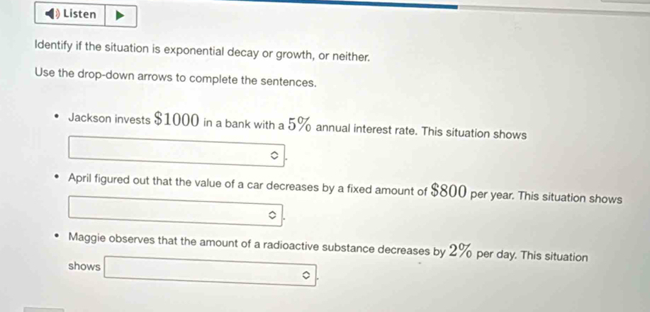 Listen 
Identify if the situation is exponential decay or growth, or neither. 
Use the drop-down arrows to complete the sentences. 
Jackson invests $1000 in a bank with a 5% annual interest rate. This situation shows 
April figured out that the value of a car decreases by a fixed amount of $800 per year. This situation shows 
Maggie observes that the amount of a radioactive substance decreases by 2% per day. This situation 
shows