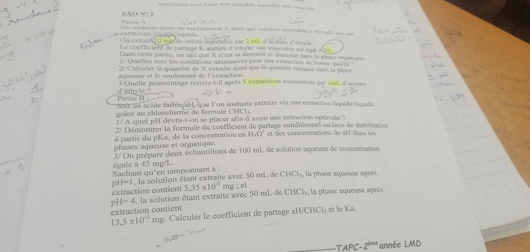 miscibilité avec l'eau non miscible miscible non miscible
EXO N° 2
Partie A :
On souhaite doser un médicament X dans une solution injectable à 45mg/L par une
extraction líquide líquide.
On extrait 10 mL de soluté injectable par 2 mL d'acétate d'éthyle.
Le coefficient de partage K acétate d'éthyle/ eau injectable est égal à 50.
Dans cette partie, on sait que X n'est ni dissocié ni dimérisé dans la phase organique.
1/ Quelles sont les conditions nécessaires pour une extraction de bonne qualité ?
2/ Calculer la quantité de X extraite ainsi que la quantité restante dans la phase
aqueuse et le rendement de l'extraction.
3/Quelle pourcentage restera-t-il après 5 extractions successives par 1mL d'acétate
d'éthyle ?
Partie B :
Soit un acide faible aH, que l’on souhaite extraire via une extraction liquide/liquide
grâce au chloroforme de formule CHCl₃.
1/ A quel pH devra-t-on se placer afin d’avoir une extraction optimale ?
2/ Démontrer la formule du coefficient de partage conditionnel ou taux de distribution
à partir du pKa, de la concentration en H_3O^+ et des concentrations de aH dans les
phases aqueuse et organique.
3/ On prépare deux échantillons de 100 mL de solution aqueuse de concentration
égale à 45 mg/L.
Sachant qu'en tamponnant à :
pH=1 , la solution étant extraite avec 50 mL de CHCl_3 , la phase aqueuse après
extraction contient 5,35* 10^(-3) mg ; et
pH=4 , la solution étant extraite avec 50 mL de CHCl_3 , la phase aqueuse après
extraction contient
13,5* 10^(-3)mg 3. Calculer le coefficient de partage aH/CHCl₃ et le Ka.
TAPC -2^(eme) année LMD