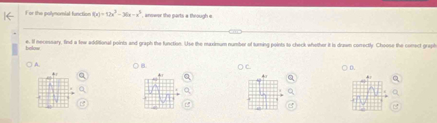 For the polynomial function f(x)=12x^3-36x-x^5 , answer the parts a through e
e. If necessary, find a few additional points and graph the function. Use the maximum number of turning points to check whether it is drawn correctly. Choose the correct graph 
below 
A. 
B. 
C. 
D. 
I