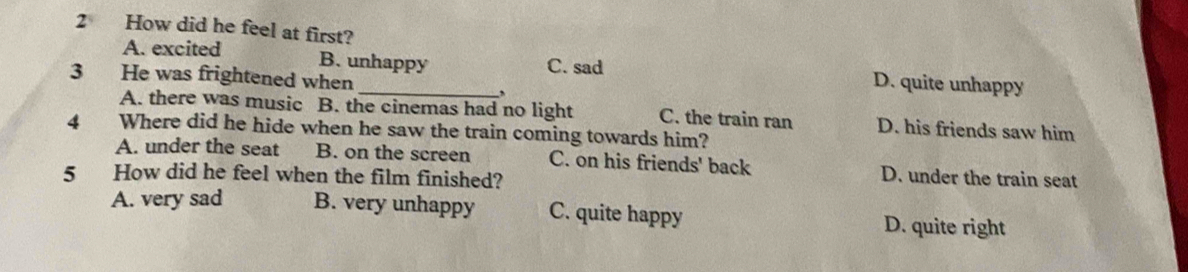 How did he feel at first?
A. excited B. unhappy C. sad D. quite unhappy
3 He was frightened when
A. there was music B. the cinemas had no light C. the train ran D. his friends saw him
4 Where did he hide when he saw the train coming towards him?
A. under the seat B. on the screen C. on his friends' back D. under the train seat
5 How did he feel when the film finished?
A. very sad B. very unhappy C. quite happy D. quite right