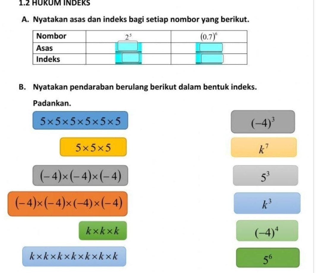 1.2 HÜKÜM INDEKS
A. Nyatakan asas dan indeks bagi setiap nombor yang berikut.
B. Nyatakan pendaraban berulang berikut dalam bentuk indeks.
Padankan.
5* 5* 5* 5* 5* 5
(-4)^3
5* 5* 5
k^7
(-4)* (-4)* (-4)
5^3
(-4)* (-4)* (-4)* (-4)
k^3
k* k* k
(-4)^4
k* k* k* k* k* k* k
5^6