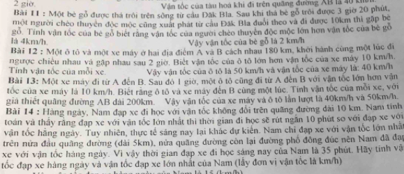 giờ.  Vận tốc của tàu hoà khi đi trên quãng đường XB là 40 kh
Bài I1 : Một bè gỗ được thả trôi trên sống từ câu Đăk Bla. Sau khi thá bè gỗ trôi được 3 giờ 20 phút,
một người chèo thuyên độc mộc cũng xuất phát từ câu Đắk Bla đuổi theo và đi được 10km thì gặp bè
gỗ. Tính vận tốc của bê gỏ biết răng vận tốc của người chèo thuyên độc mộc lớn hơn vận tốc của bê gỗ
là 4km/h. Vậy vận tốc của bè gỗ là 2 km/h
Bài 12 : Một ô tô và một xe máy ở hai địa điểm A và B cách nhau 180 km, khởi hành cùng một lúc đi
ngược chiêu nhau và gặp nhau sau 2 giờ. Biết vận tốc của ô tô lớn hơn vận tốc của xe máy 10 km/h.
Tính vận tốc của mỗi xe.  Vậy vận tốc của ô tô là 50 km/h và vận tốc của xe máy là: 40 km/h
Bài 13: Một xe máy đi từ A đến B. Sau đô 1 giờ, một ô tổ cũng đi từ A đến B với vận tốc lớn hơn vận
tốc của xe máy là 10 km/h. Biết rằng ô tổ và xe máy đến B cùng một lúc. Tinh vận tốc của mỗi xe, với
giả thiết quâng đường AB dài 200km. Vậy vận tốc của xe máy và ô tô lần lượt là 40km/h và 50km/h.
Bài 14 : Hàng ngày, Nam đạp xe đi học với vận tốc không đổi trên quãng đường dài 10 km. Nam tính
toán và thầy rằng đạp xe với vận tốc lớn nhật thì thời gian đi học sẽ rút ngăn 10 phút so với đạp xe với
vận tốc hằng ngày. Tuy nhiên, thực tế sáng nay lại khác dự kiển. Nam chi đạp xe với vận tốc lớn nhất
trên nửa đầu quãng đường (dài 5km), nữa quãng đường còn lại đường phố đồng đúc nên Nam đã đạp
xe với vận tốc hàng ngày. Vì vậy thời gian đạp xe đi học sáng nay của Nam là 35 phút. Hãy tính vật
tốc đạp xe hàng ngày và vận tốc đạp xe lớn nhất của Nam (lấy đơn vị vận tốc là km/h)