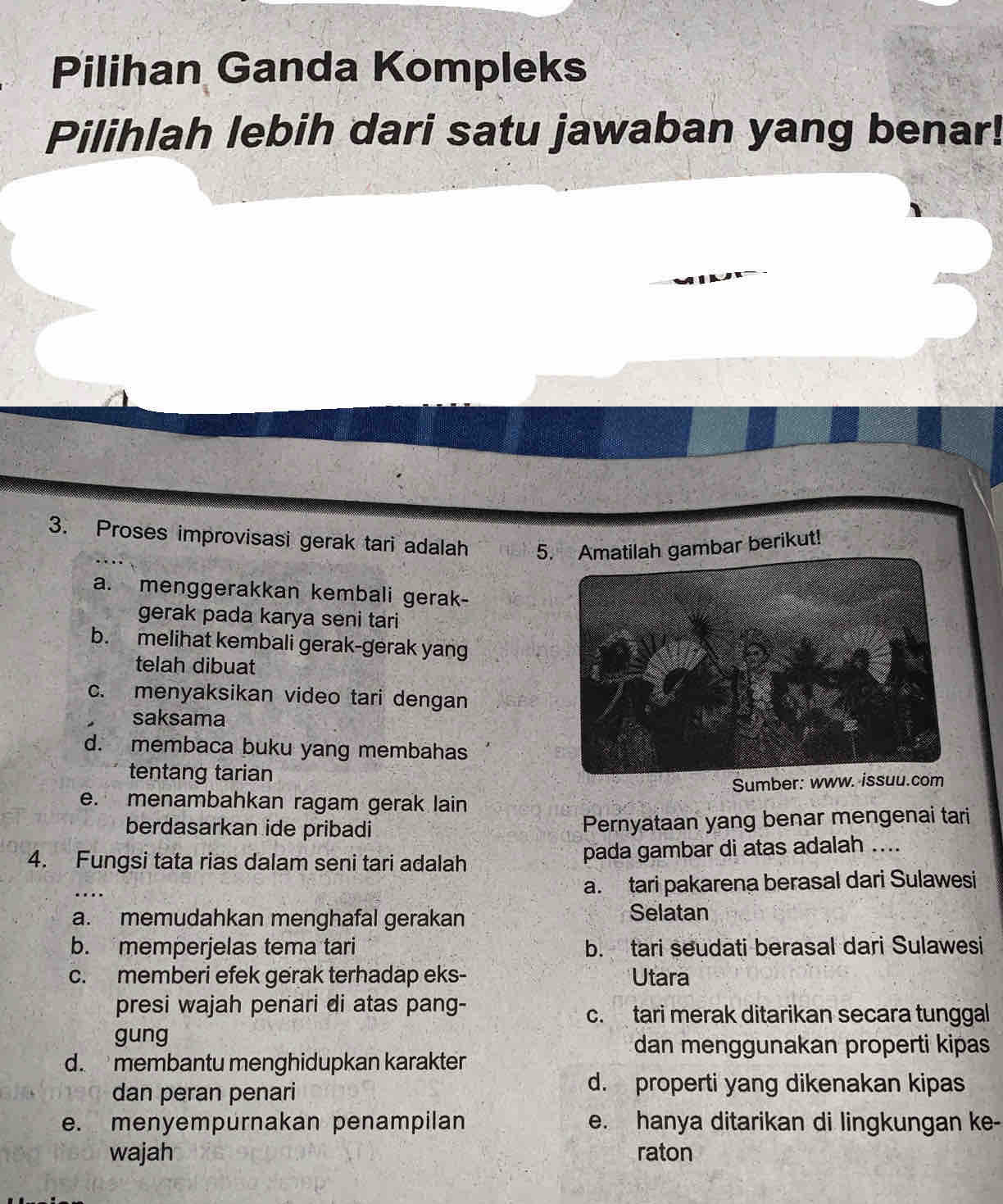 Pilihan Ganda Kompleks
Pilihlah lebih dari satu jawaban yang benar!
3. Proses improvisasi gerak tari adalah 5. Amatilah gambar berikut!
a. menggerakkan kembali gerak-
gerak pada karya seni tari
b. melihat kembali gerak-gerak yang
telah dibuat
c. menyaksikan video tari dengan
saksama
d. membaca buku yang membahas
tentang tarian
Sumber: www. issuu.com
e. menambahkan ragam gerak lain
berdasarkan ide pribadi Pernyataan yang benar mengenai tari
4. Fungsi tata rias dalam seni tari adalah pada gambar di atas adalah ....
…
a.tari pakarena berasal dari Sulawesi
a. memudahkan menghafal gerakan Selatan
b. memperjelas tema tari b. tari seudati berasal dari Sulawesi
c. memberi efek gerak terhadap eks- Utara
presi wajah penari di atas pang-
c.tari merak ditarikan secara tunggal
gung
dan menggunakan properti kipas
d. membantu menghidupkan karakter
dan peran penari
d. properti yang dikenakan kipas
e. menyempurnakan penampilan e. hanya ditarikan di lingkungan ke-
wajah raton