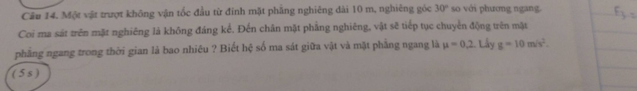 Một vật trượt không vận tốc đầu từ đinh mặt phẳng nghiêng dài 10 m, nghiêng góc 30° so với phương ngang. 
Coi ma sát trên mặt nghiêng là không đáng kể. Đến chân mặt phẳng nghiêng, vật sẽ tiếp tục chuyển động trên mặt 
phẳng ngang trong thời gian là bao nhiêu ? Biết hệ số ma sát giữa vật và mặt phẳng ngang là mu =0.2 Lấy g=10m/s^2. 
( 5 s )